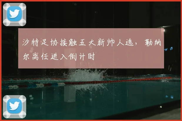 沙特足协接触五大新帅人选，勒纳尔离任进入倒计时