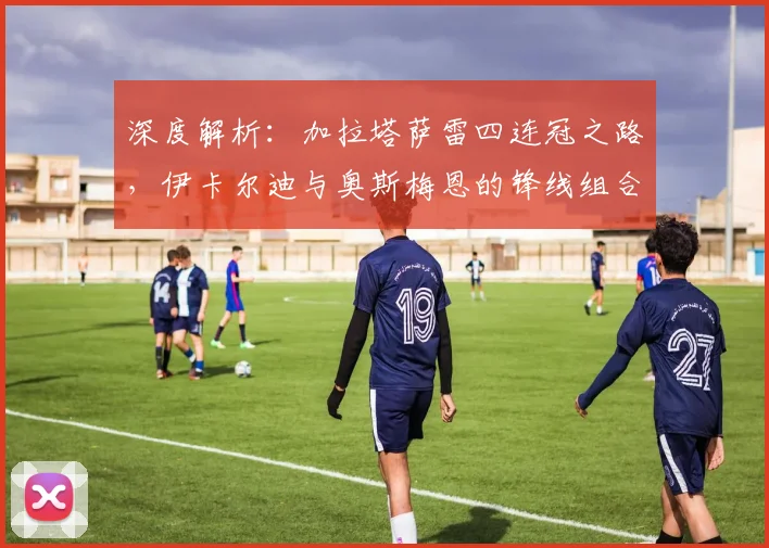 深度解析：加拉塔萨雷四连冠之路，伊卡尔迪与奥斯梅恩的锋线组合为何如此犀利？