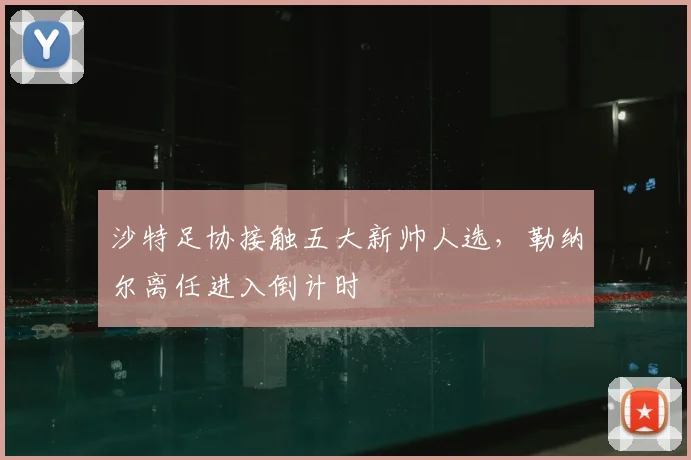 沙特足协接触五大新帅人选，勒纳尔离任进入倒计时