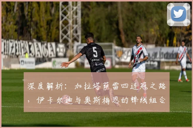 深度解析：加拉塔萨雷四连冠之路，伊卡尔迪与奥斯梅恩的锋线组合为何如此犀利？