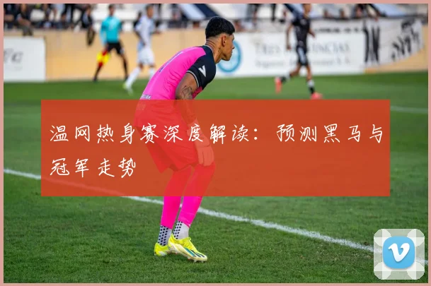 温网热身赛深度解读:预测黑马与冠军走势