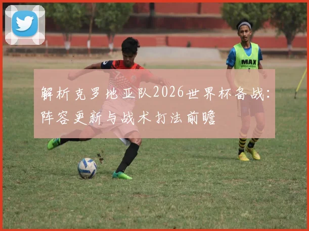 解析克罗地亚队2026世界杯备战：阵容更新与战术打法前瞻
