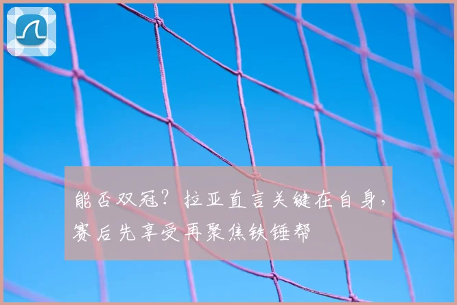 能否双冠？拉亚直言关键在自身，赛后先享受再聚焦铁锤帮