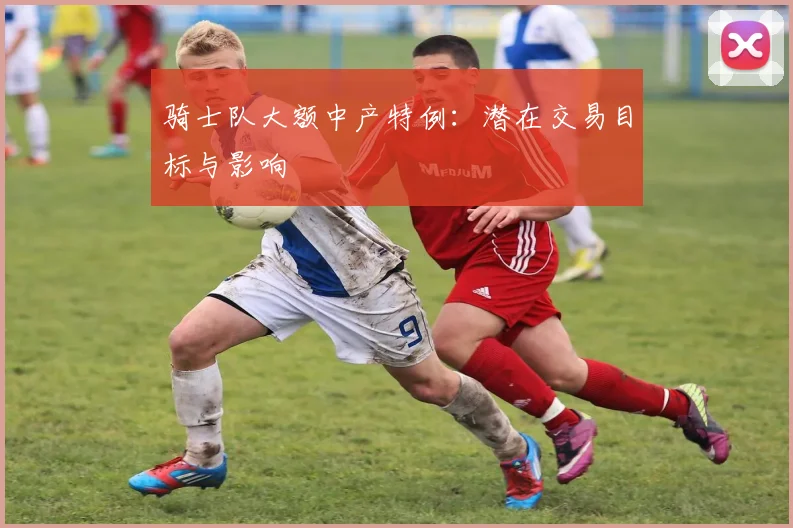 骑士队大额中产特例:潜在交易目标与影响